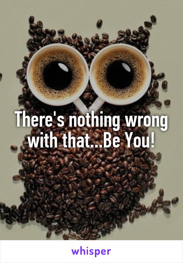 There's nothing wrong with that...Be You!