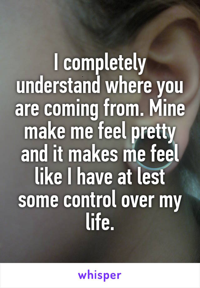 I completely understand where you are coming from. Mine make me feel pretty and it makes me feel like I have at lest some control over my life.