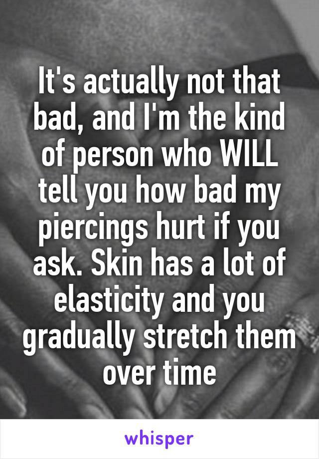 It's actually not that bad, and I'm the kind of person who WILL tell you how bad my piercings hurt if you ask. Skin has a lot of elasticity and you gradually stretch them over time