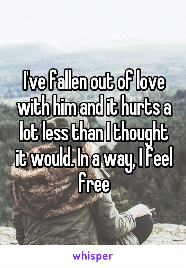 I've fallen out of love with him and it hurts a lot less than I thought it would. In a way, I feel free