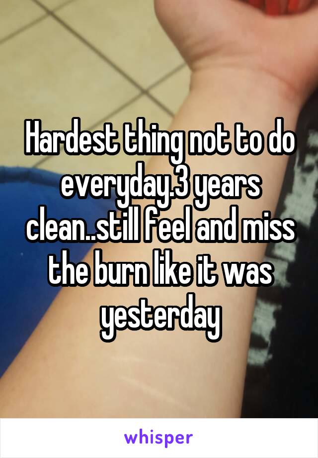 Hardest thing not to do everyday.3 years clean..still feel and miss the burn like it was yesterday