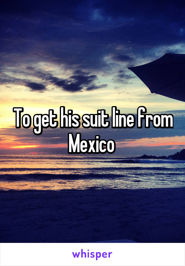 To get his suit line from Mexico 