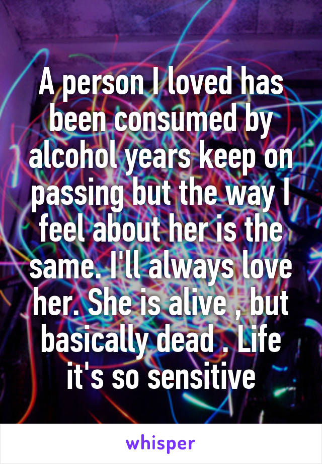 A person I loved has been consumed by alcohol years keep on passing but the way I feel about her is the same. I'll always love her. She is alive , but basically dead . Life it's so sensitive