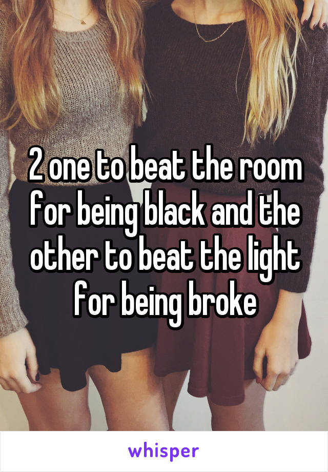 2 one to beat the room for being black and the other to beat the light for being broke
