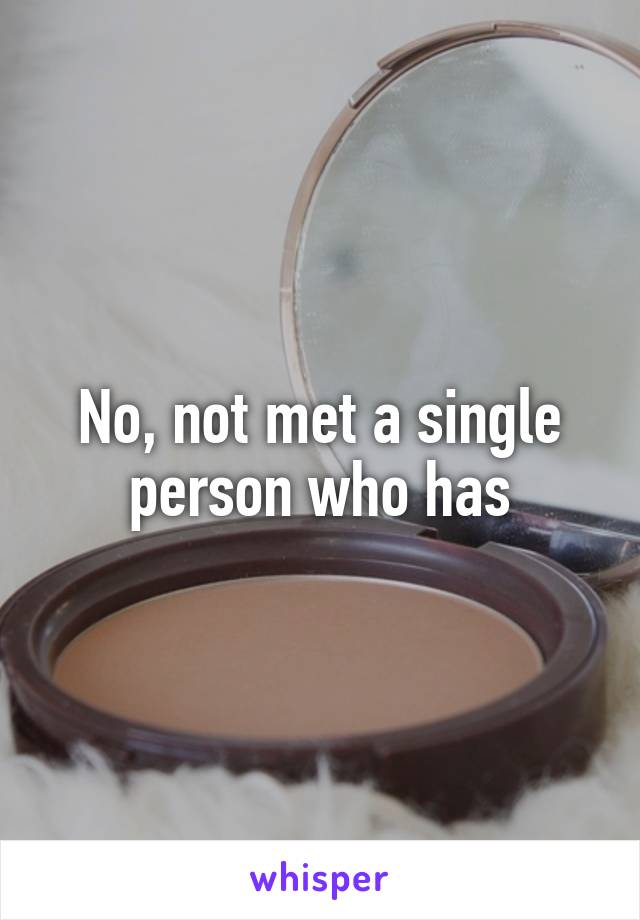 No, not met a single person who has