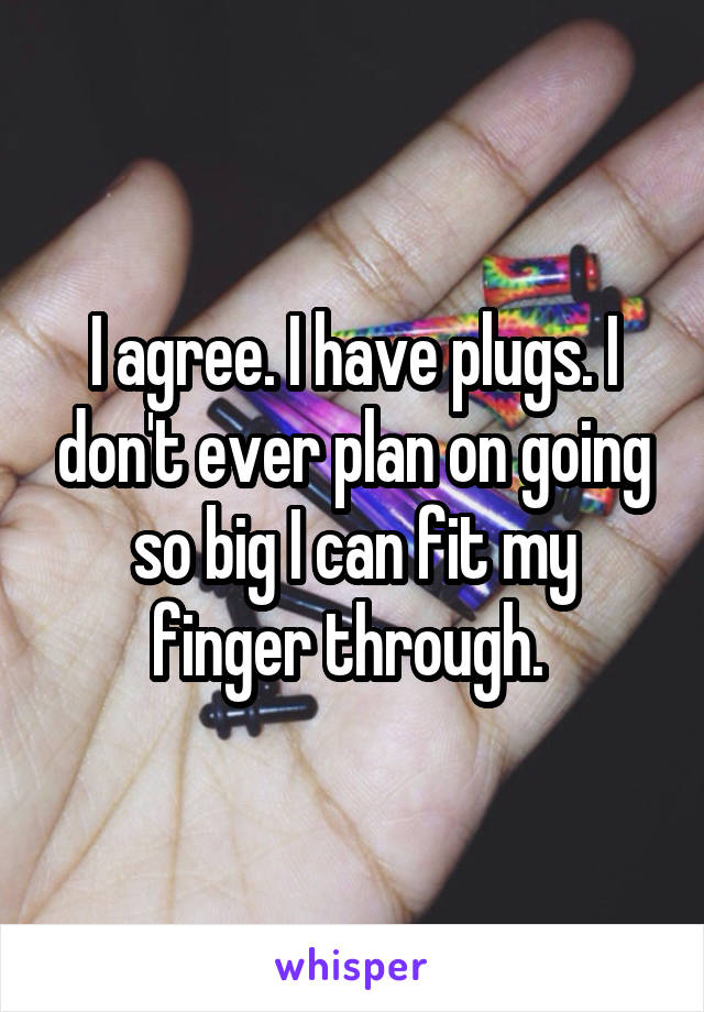 I agree. I have plugs. I don't ever plan on going so big I can fit my finger through. 