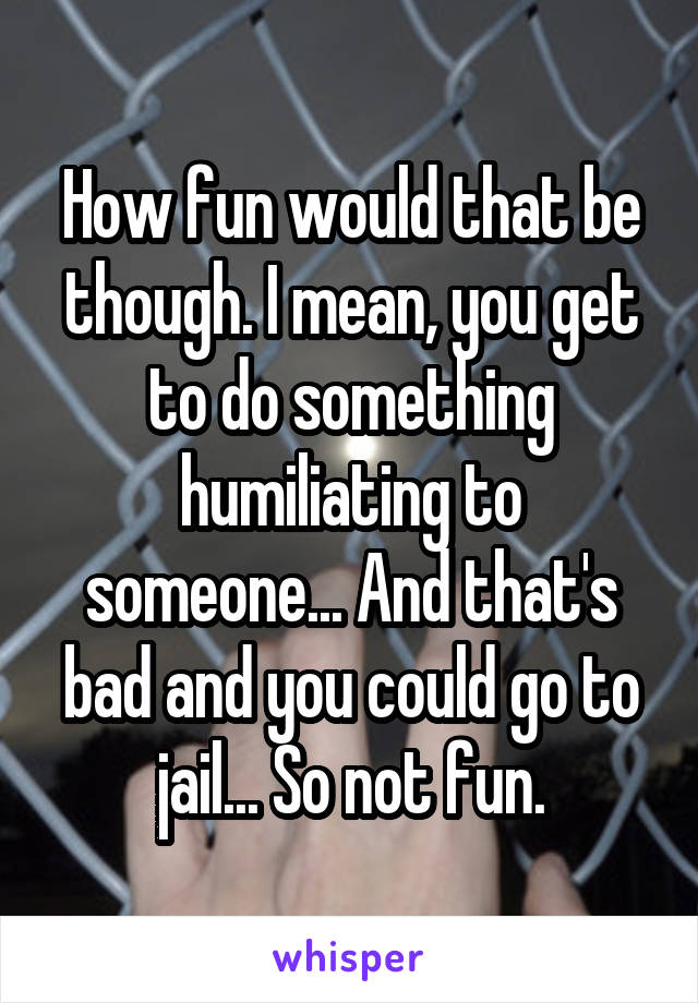 How fun would that be though. I mean, you get to do something humiliating to someone... And that's bad and you could go to jail... So not fun.