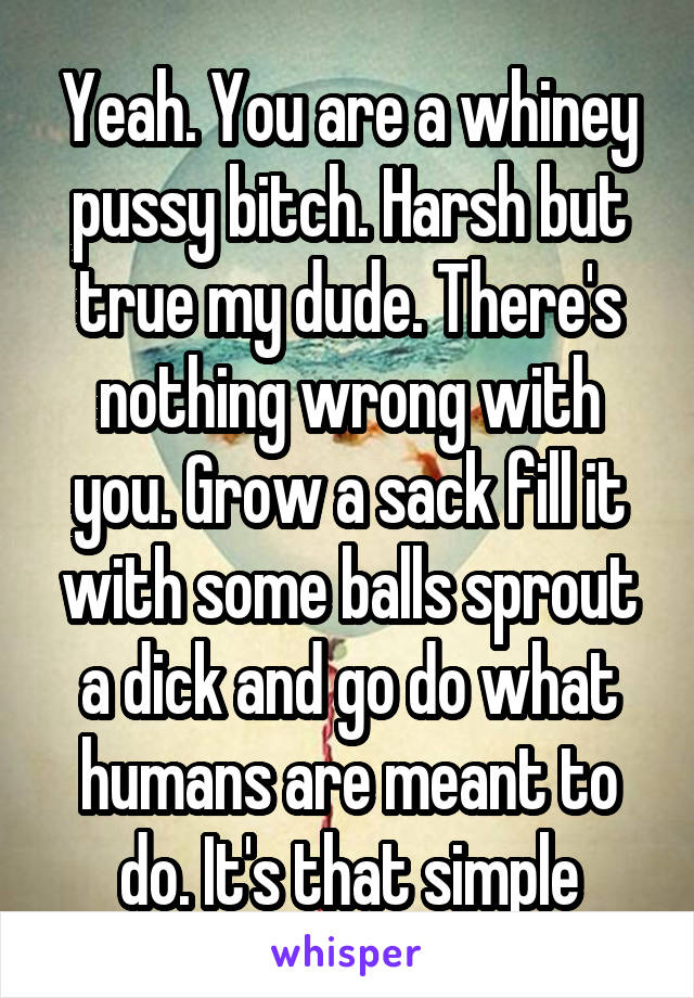 Yeah. You are a whiney pussy bitch. Harsh but true my dude. There's nothing wrong with you. Grow a sack fill it with some balls sprout a dick and go do what humans are meant to do. It's that simple