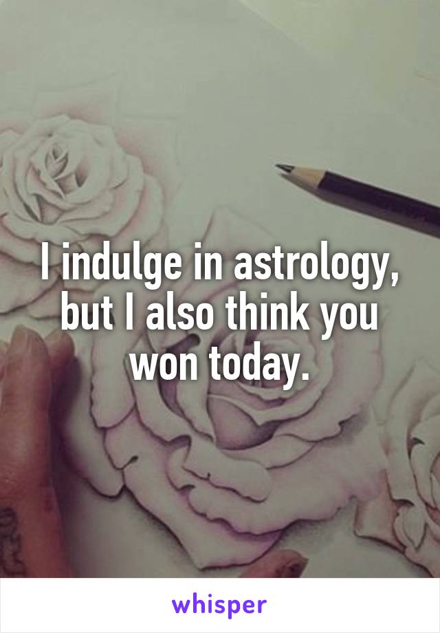 I indulge in astrology, but I also think you won today.