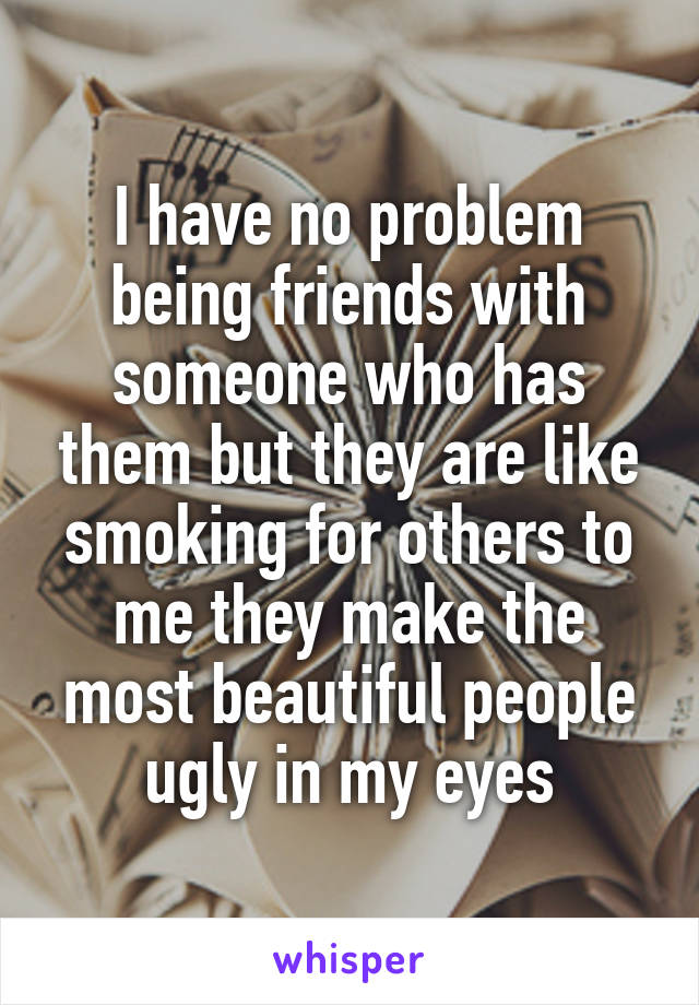 I have no problem being friends with someone who has them but they are like smoking for others to me they make the most beautiful people ugly in my eyes