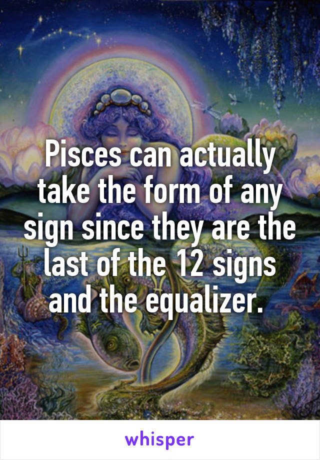 Pisces can actually take the form of any sign since they are the last of the 12 signs and the equalizer. 