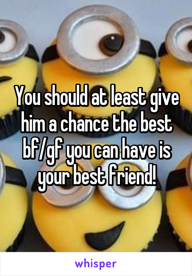 You should at least give him a chance the best bf/gf you can have is your best friend!
