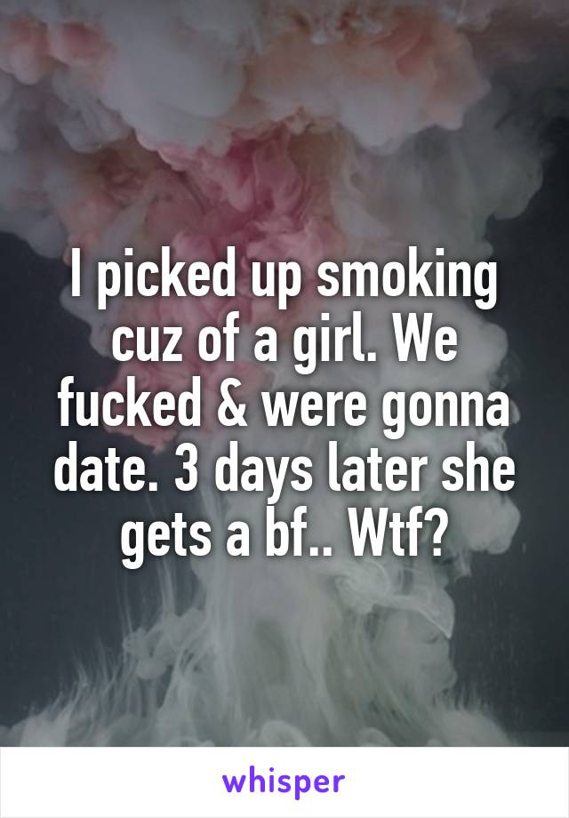 I picked up smoking cuz of a girl. We fucked & were gonna date. 3 days later she gets a bf.. Wtf?