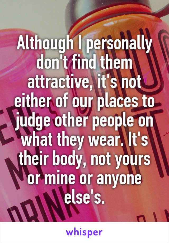 Although I personally don't find them attractive, it's not either of our places to judge other people on what they wear. It's their body, not yours or mine or anyone else's.