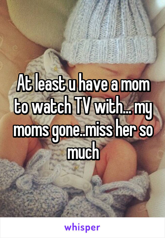 At least u have a mom to watch TV with... my moms gone..miss her so much