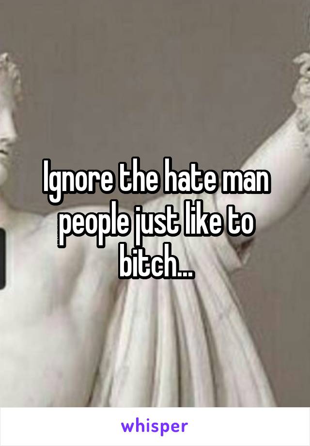 Ignore the hate man people just like to bitch...