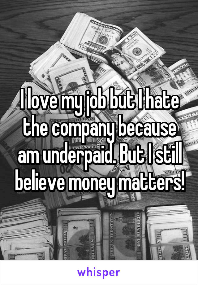 I love my job but I hate the company because am underpaid. But I still believe money matters!