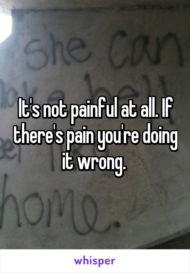 It's not painful at all. If there's pain you're doing it wrong. 