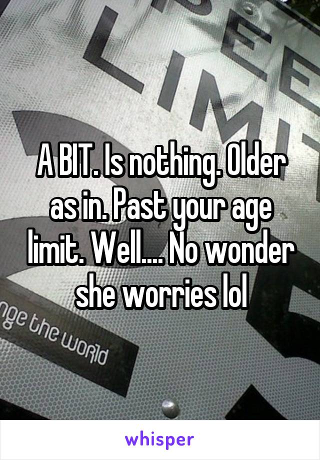 A BIT. Is nothing. Older as in. Past your age limit. Well.... No wonder she worries lol