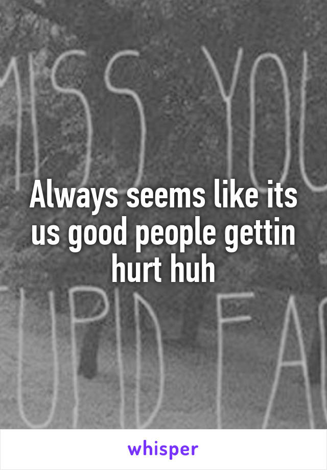 Always seems like its us good people gettin hurt huh