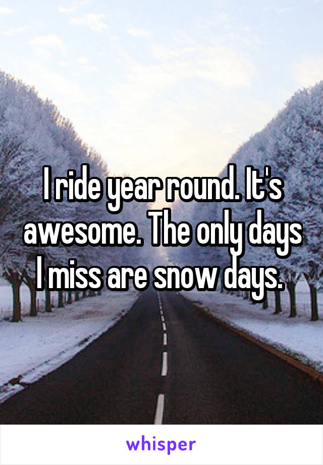 I ride year round. It's awesome. The only days I miss are snow days. 