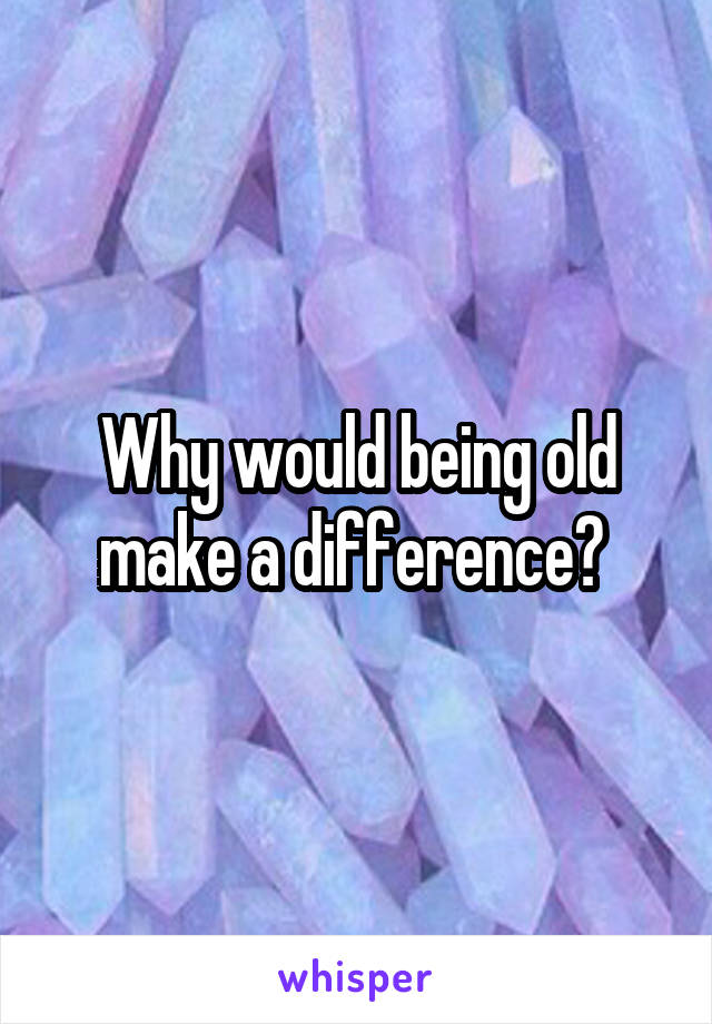 Why would being old make a difference? 