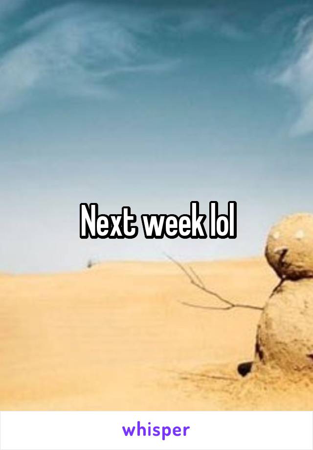 Next week lol