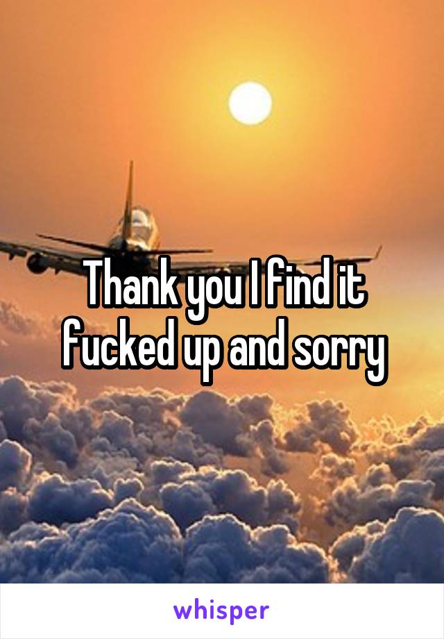 Thank you I find it fucked up and sorry