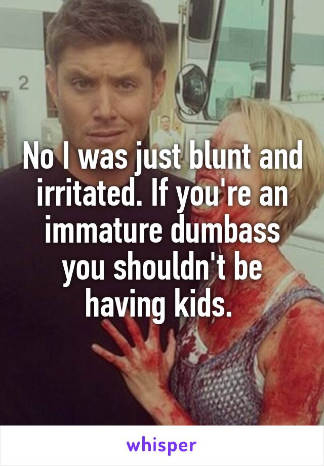 No I was just blunt and irritated. If you're an immature dumbass you shouldn't be having kids. 