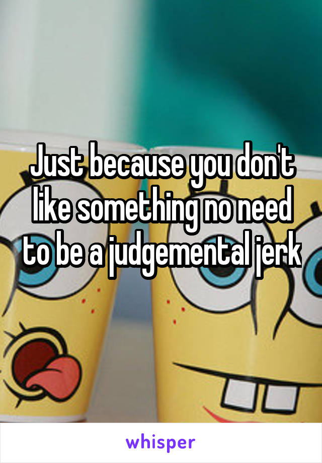 Just because you don't like something no need to be a judgemental jerk  