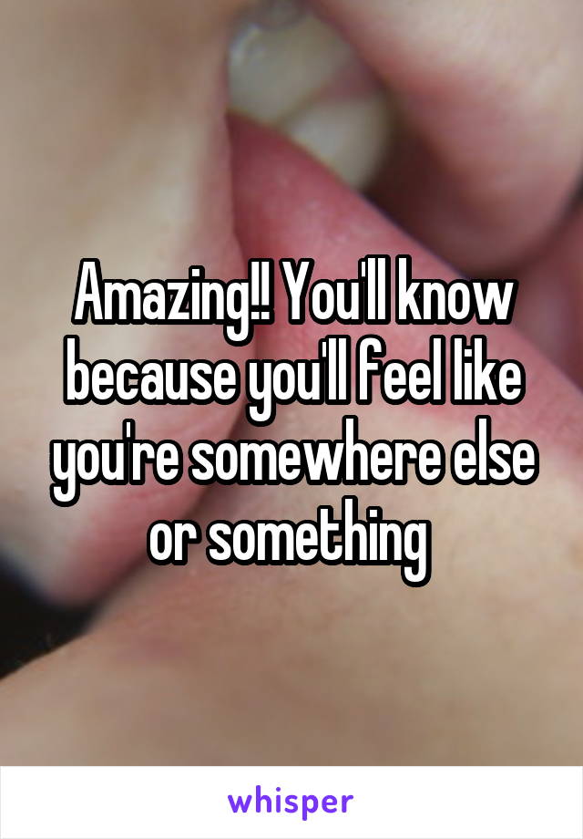 Amazing!! You'll know because you'll feel like you're somewhere else or something 