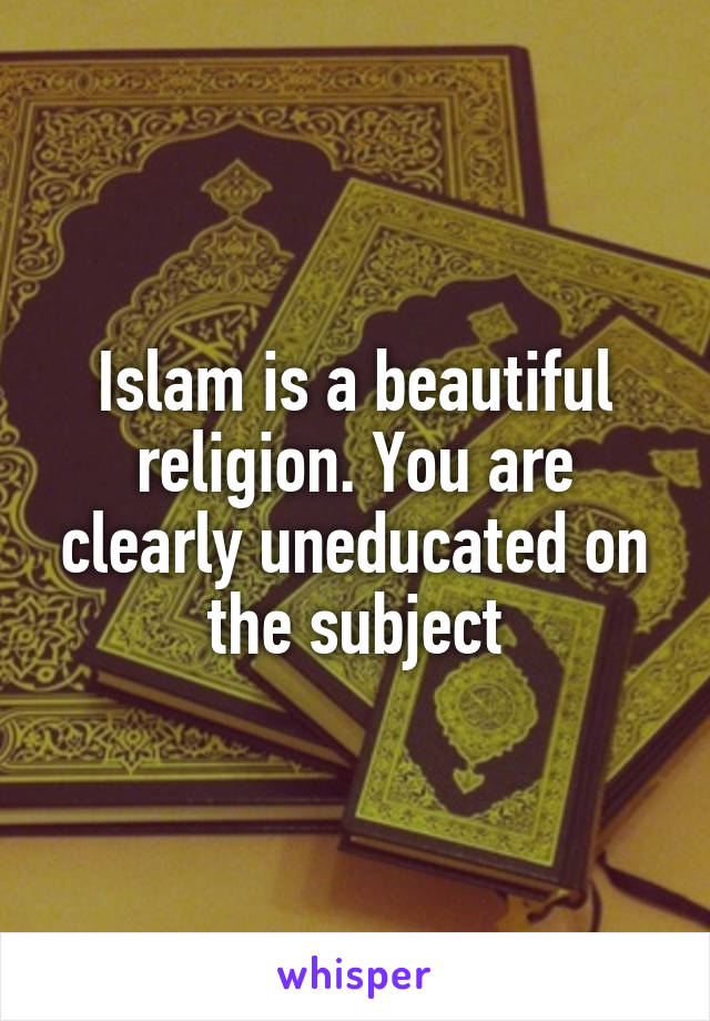 Islam is a beautiful religion. You are clearly uneducated on the subject
