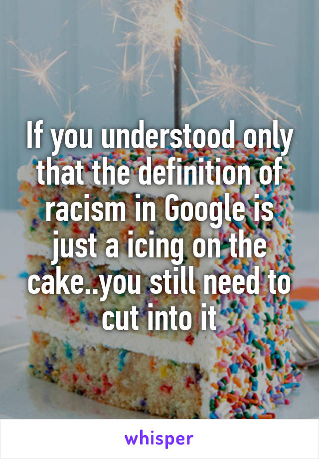 If you understood only that the definition of racism in Google is just a icing on the cake..you still need to cut into it