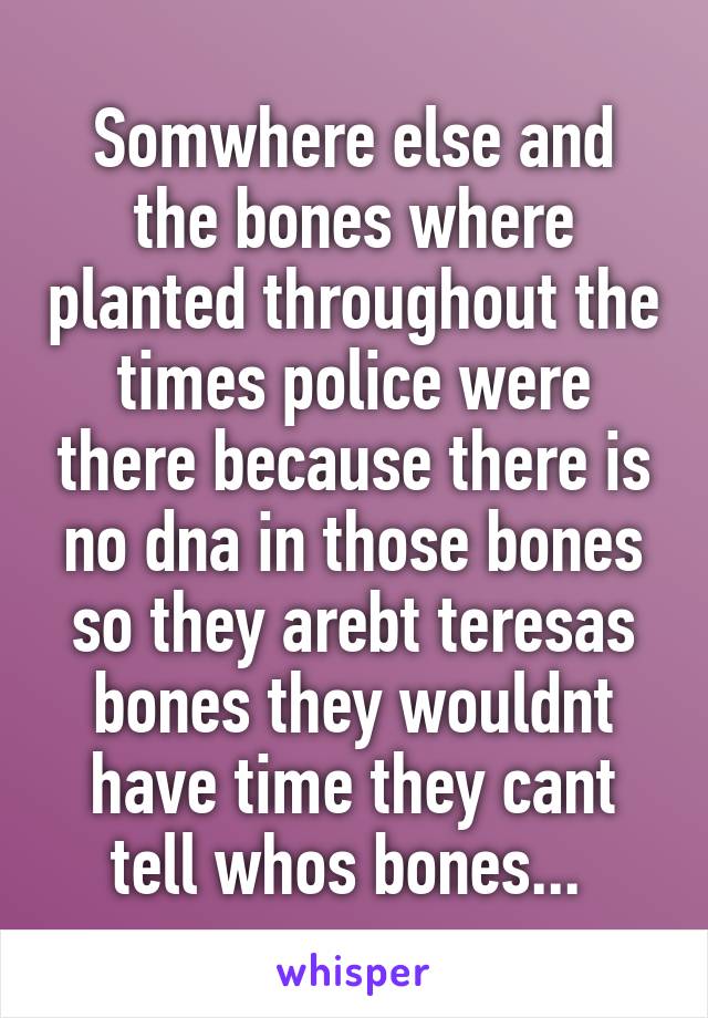 Somwhere else and the bones where planted throughout the times police were there because there is no dna in those bones so they arebt teresas bones they wouldnt have time they cant tell whos bones... 