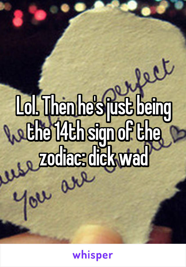 Lol. Then he's just being the 14th sign of the zodiac: dick wad