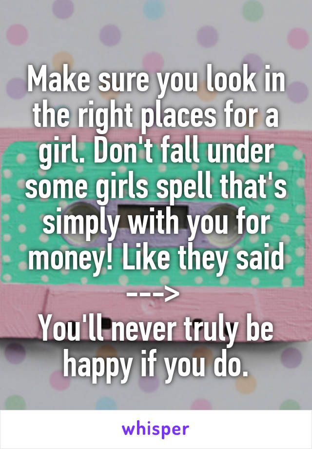 Make sure you look in the right places for a girl. Don't fall under some girls spell that's simply with you for money! Like they said ---> 
You'll never truly be happy if you do.