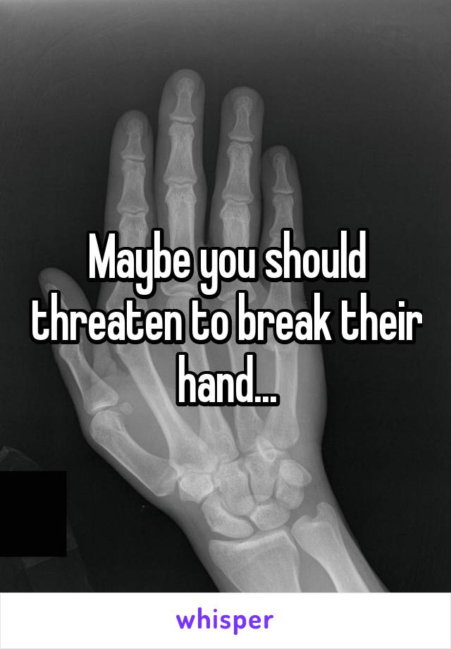 Maybe you should threaten to break their hand...