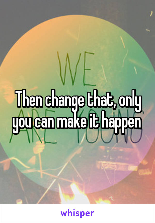 Then change that, only you can make it happen 