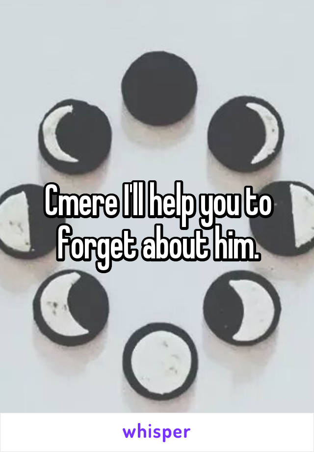 Cmere I'll help you to forget about him.