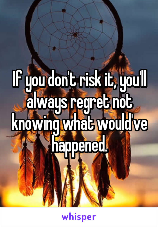 If you don't risk it, you'll always regret not knowing what would've happened.