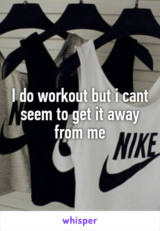 I do workout but i cant seem to get it away from me