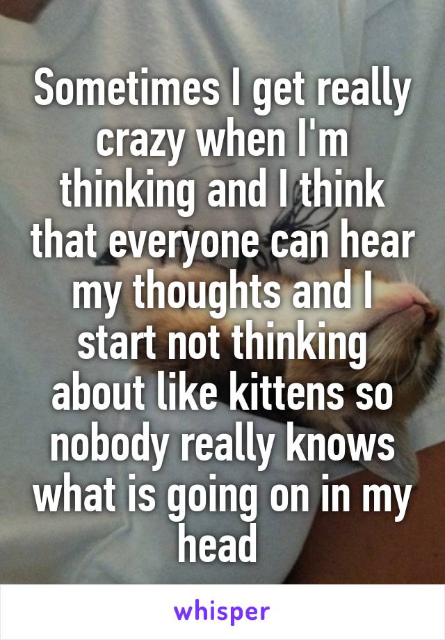 Sometimes I get really crazy when I'm thinking and I think that everyone can hear my thoughts and I start not thinking about like kittens so nobody really knows what is going on in my head 