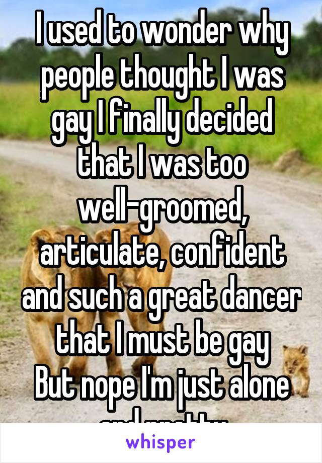 I used to wonder why people thought I was gay I finally decided that I was too well-groomed, articulate, confident and such a great dancer that I must be gay
But nope I'm just alone and pretty