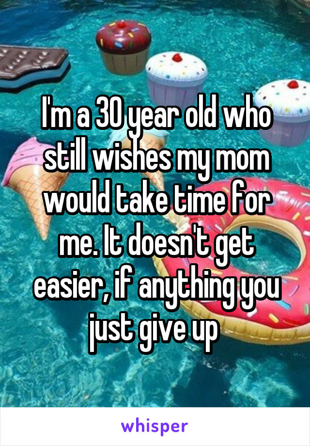 I'm a 30 year old who still wishes my mom would take time for me. It doesn't get easier, if anything you just give up 