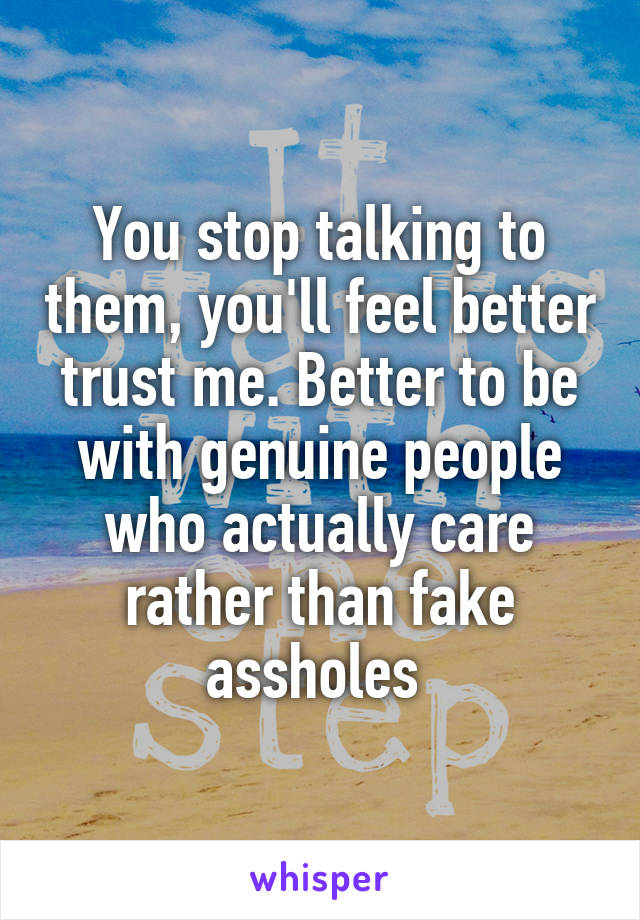 You stop talking to them, you'll feel better trust me. Better to be with genuine people who actually care rather than fake assholes 