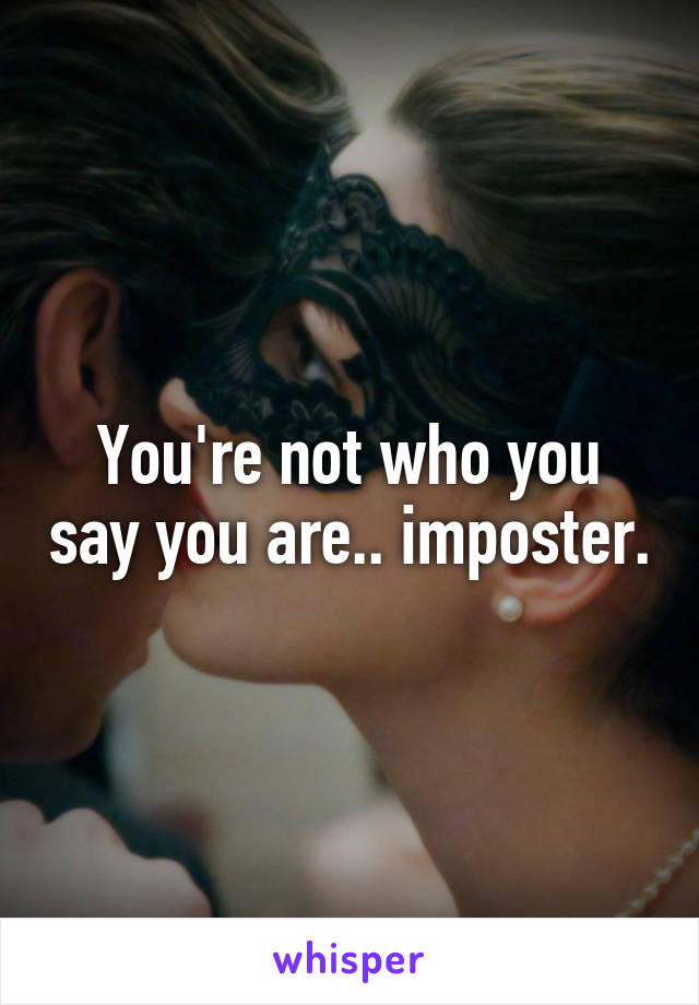 You're not who you say you are.. imposter.