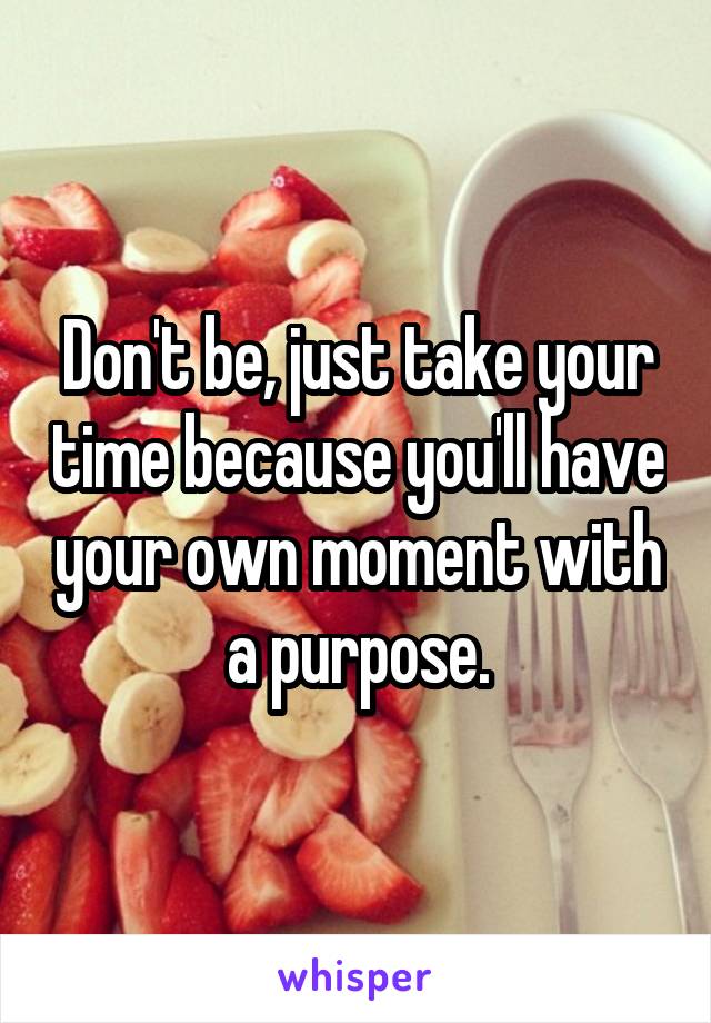 Don't be, just take your time because you'll have your own moment with a purpose.