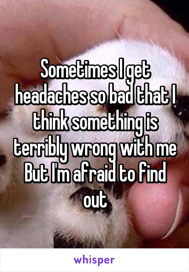 Sometimes I get headaches so bad that I think something is terribly wrong with me But I'm afraid to find out