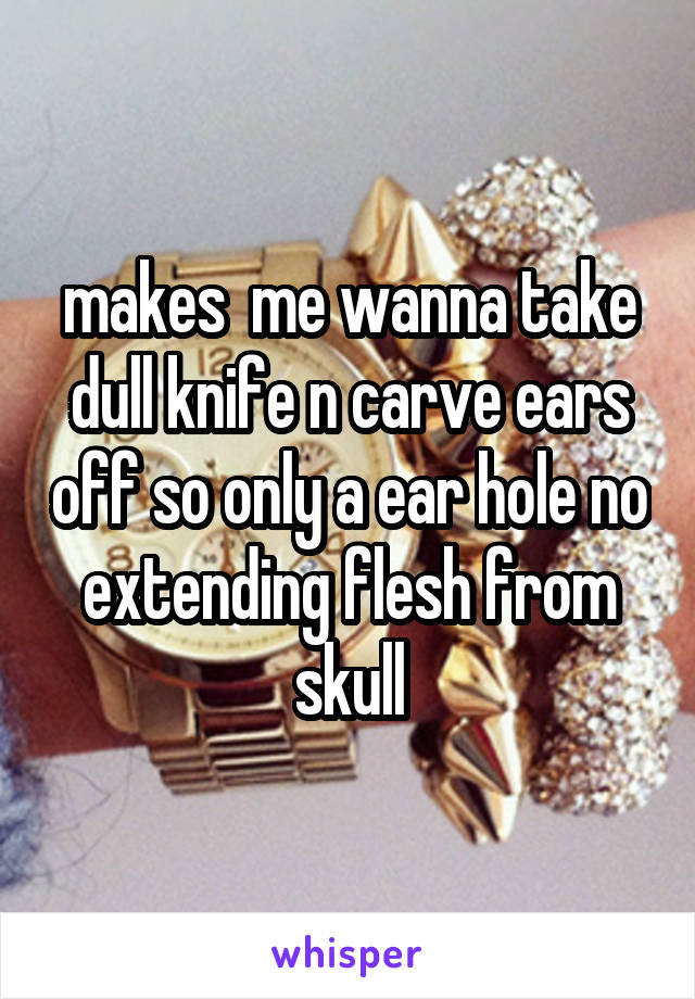 makes  me wanna take dull knife n carve ears off so only a ear hole no extending flesh from skull