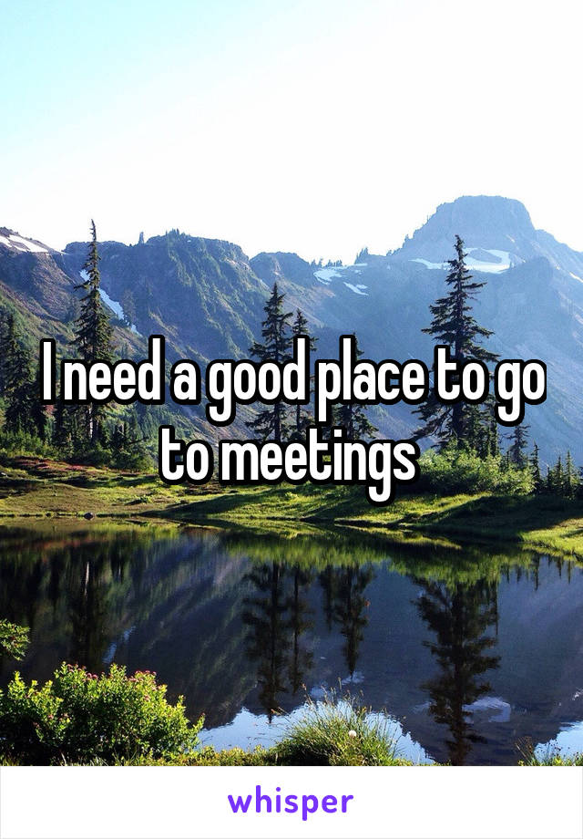 I need a good place to go to meetings 